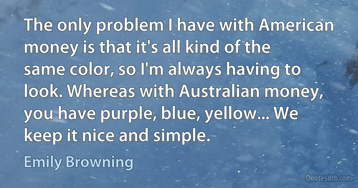 The only problem I have with American money is that it's all kind of the same color, so I'm always having to look. Whereas with Australian money, you have purple, blue, yellow... We keep it nice and simple. (Emily Browning)