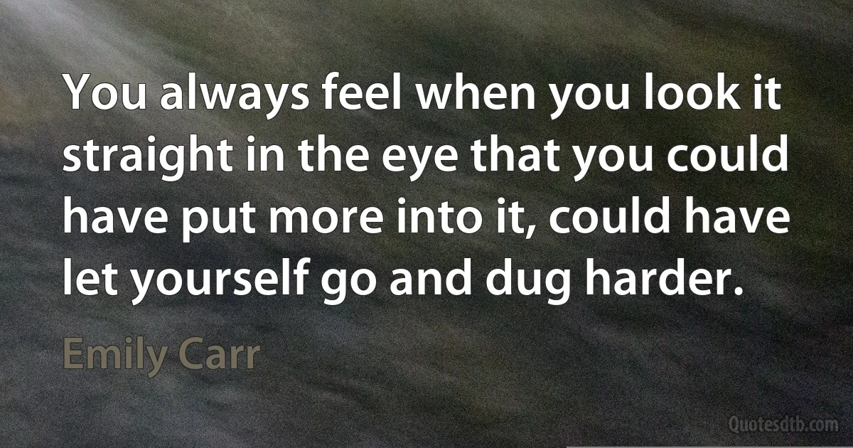 You always feel when you look it straight in the eye that you could have put more into it, could have let yourself go and dug harder. (Emily Carr)