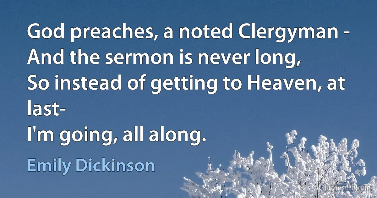 God preaches, a noted Clergyman -
And the sermon is never long,
So instead of getting to Heaven, at last-
I'm going, all along. (Emily Dickinson)