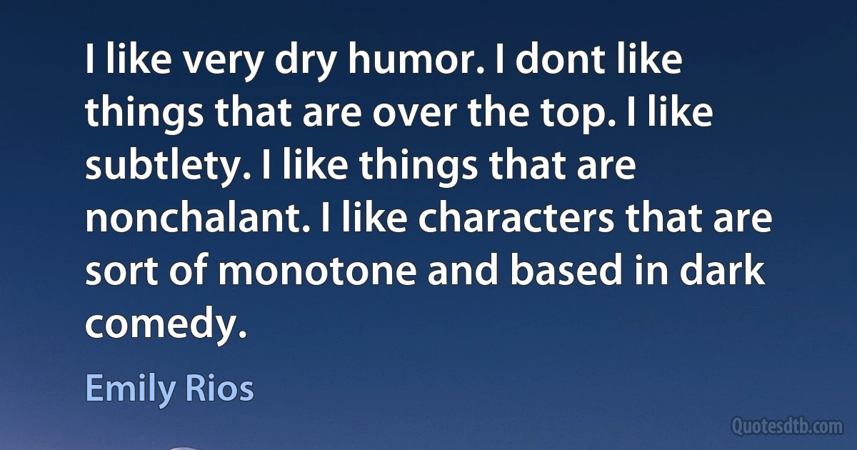 I like very dry humor. I dont like things that are over the top. I like subtlety. I like things that are nonchalant. I like characters that are sort of monotone and based in dark comedy. (Emily Rios)