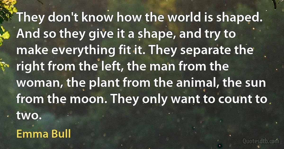 They don't know how the world is shaped. And so they give it a shape, and try to make everything fit it. They separate the right from the left, the man from the woman, the plant from the animal, the sun from the moon. They only want to count to two. (Emma Bull)