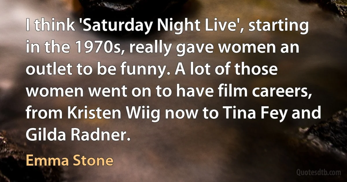 I think 'Saturday Night Live', starting in the 1970s, really gave women an outlet to be funny. A lot of those women went on to have film careers, from Kristen Wiig now to Tina Fey and Gilda Radner. (Emma Stone)