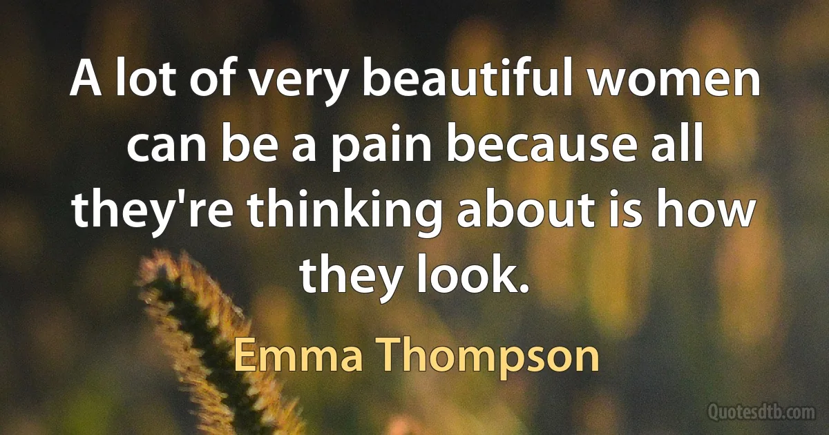 A lot of very beautiful women can be a pain because all they're thinking about is how they look. (Emma Thompson)