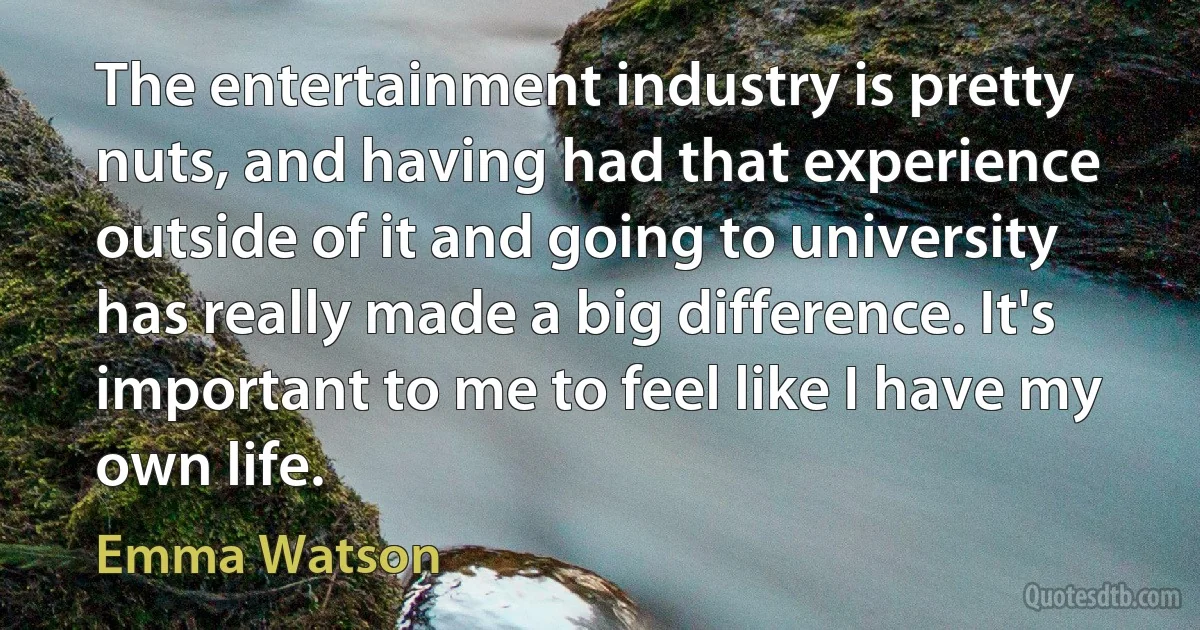 The entertainment industry is pretty nuts, and having had that experience outside of it and going to university has really made a big difference. It's important to me to feel like I have my own life. (Emma Watson)