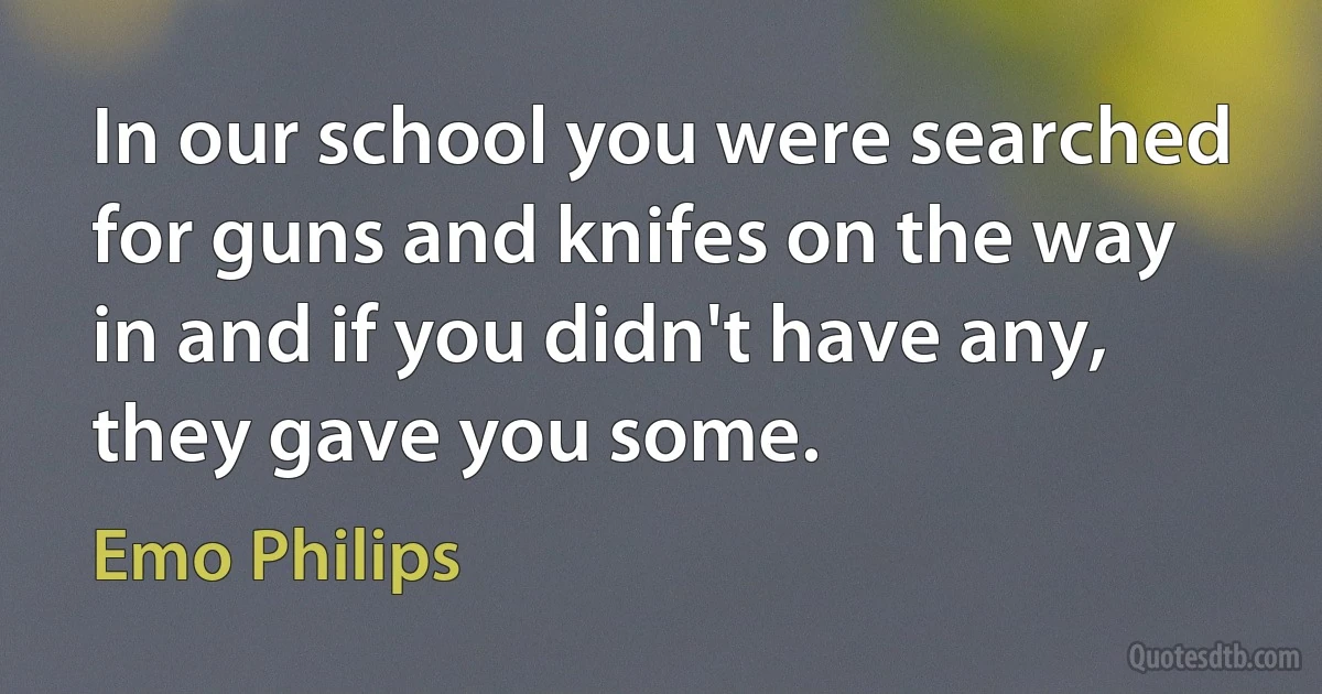 In our school you were searched for guns and knifes on the way in and if you didn't have any, they gave you some. (Emo Philips)