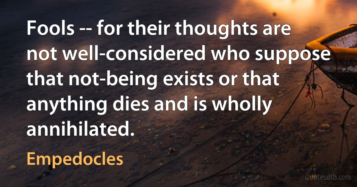 Fools -- for their thoughts are not well-considered who suppose that not-being exists or that anything dies and is wholly annihilated. (Empedocles)