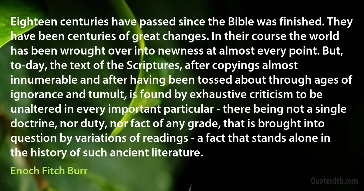 Eighteen centuries have passed since the Bible was finished. They have been centuries of great changes. In their course the world has been wrought over into newness at almost every point. But, to-day, the text of the Scriptures, after copyings almost innumerable and after having been tossed about through ages of ignorance and tumult, is found by exhaustive criticism to be unaltered in every important particular - there being not a single doctrine, nor duty, nor fact of any grade, that is brought into question by variations of readings - a fact that stands alone in the history of such ancient literature. (Enoch Fitch Burr)