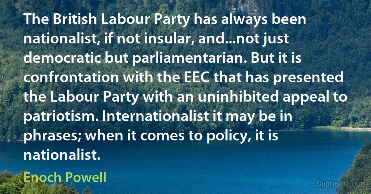 The British Labour Party has always been nationalist, if not insular, and...not just democratic but parliamentarian. But it is confrontation with the EEC that has presented the Labour Party with an uninhibited appeal to patriotism. Internationalist it may be in phrases; when it comes to policy, it is nationalist. (Enoch Powell)