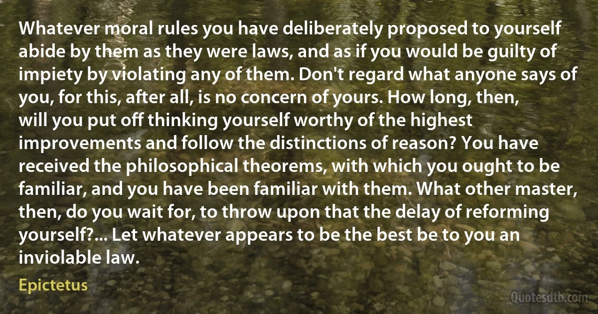 Whatever moral rules you have deliberately proposed to yourself abide by them as they were laws, and as if you would be guilty of impiety by violating any of them. Don't regard what anyone says of you, for this, after all, is no concern of yours. How long, then, will you put off thinking yourself worthy of the highest improvements and follow the distinctions of reason? You have received the philosophical theorems, with which you ought to be familiar, and you have been familiar with them. What other master, then, do you wait for, to throw upon that the delay of reforming yourself?... Let whatever appears to be the best be to you an inviolable law. (Epictetus)