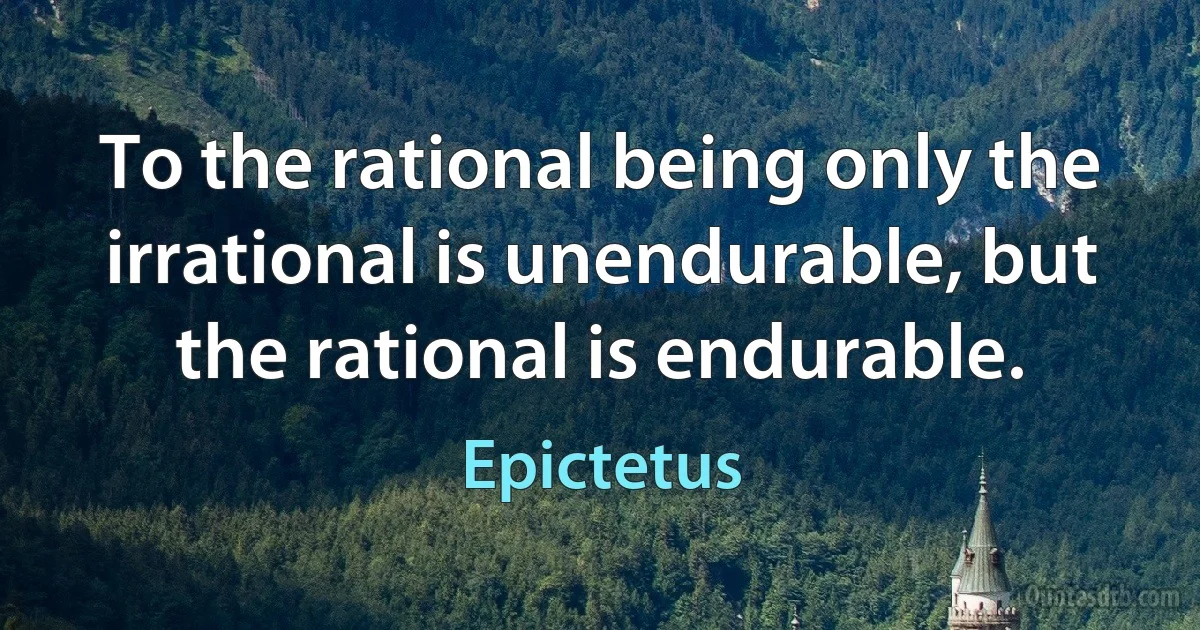 To the rational being only the irrational is unendurable, but the rational is endurable. (Epictetus)