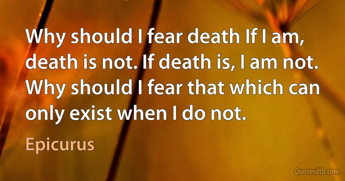 Why should I fear death If I am, death is not. If death is, I am not. Why should I fear that which can only exist when I do not. (Epicurus)