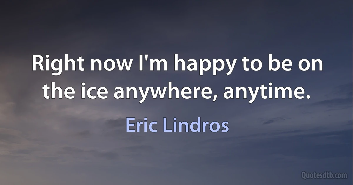 Right now I'm happy to be on the ice anywhere, anytime. (Eric Lindros)