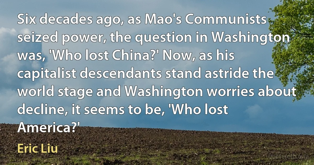 Six decades ago, as Mao's Communists seized power, the question in Washington was, 'Who lost China?' Now, as his capitalist descendants stand astride the world stage and Washington worries about decline, it seems to be, 'Who lost America?' (Eric Liu)