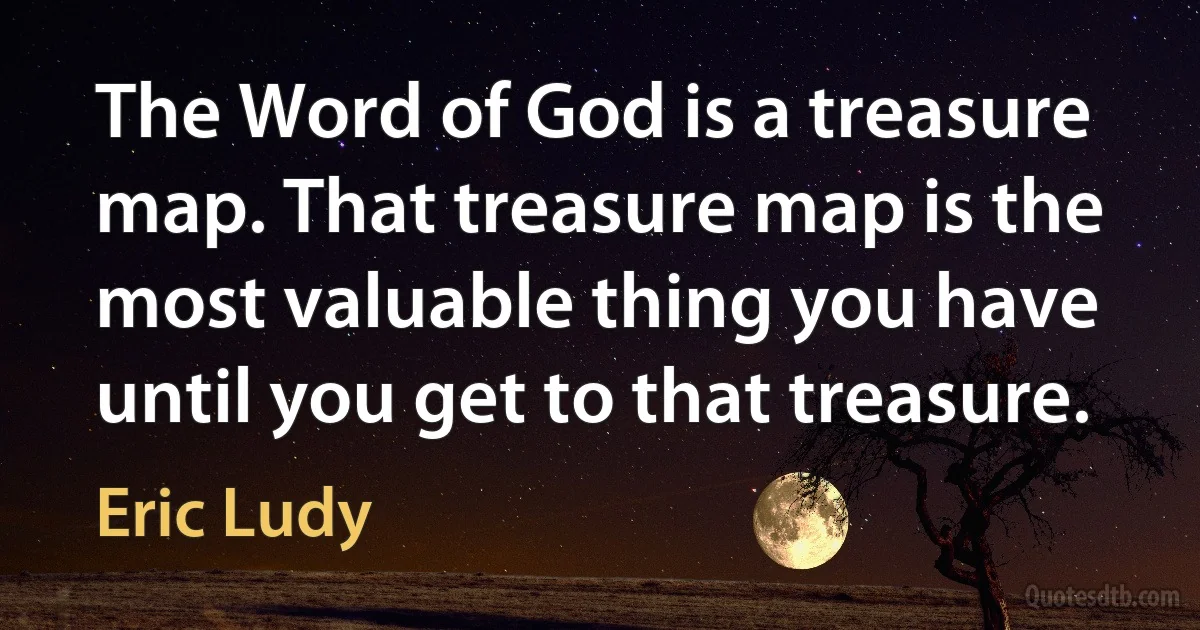 The Word of God is a treasure map. That treasure map is the most valuable thing you have until you get to that treasure. (Eric Ludy)