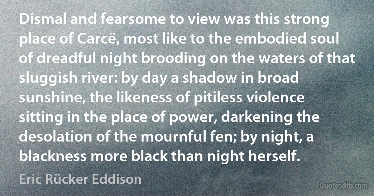 Dismal and fearsome to view was this strong place of Carcë, most like to the embodied soul of dreadful night brooding on the waters of that sluggish river: by day a shadow in broad sunshine, the likeness of pitiless violence sitting in the place of power, darkening the desolation of the mournful fen; by night, a blackness more black than night herself. (Eric Rücker Eddison)