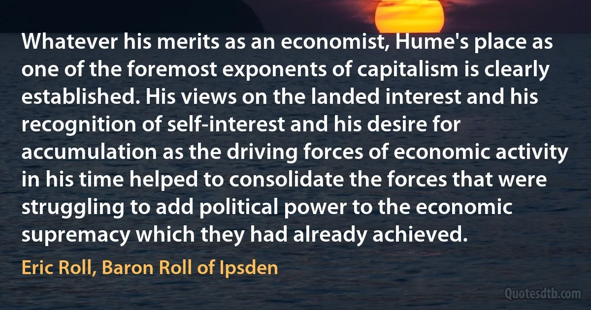 Whatever his merits as an economist, Hume's place as one of the foremost exponents of capitalism is clearly established. His views on the landed interest and his recognition of self-interest and his desire for accumulation as the driving forces of economic activity in his time helped to consolidate the forces that were struggling to add political power to the economic supremacy which they had already achieved. (Eric Roll, Baron Roll of Ipsden)