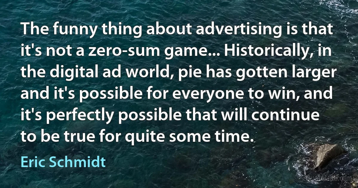 The funny thing about advertising is that it's not a zero-sum game... Historically, in the digital ad world, pie has gotten larger and it's possible for everyone to win, and it's perfectly possible that will continue to be true for quite some time. (Eric Schmidt)