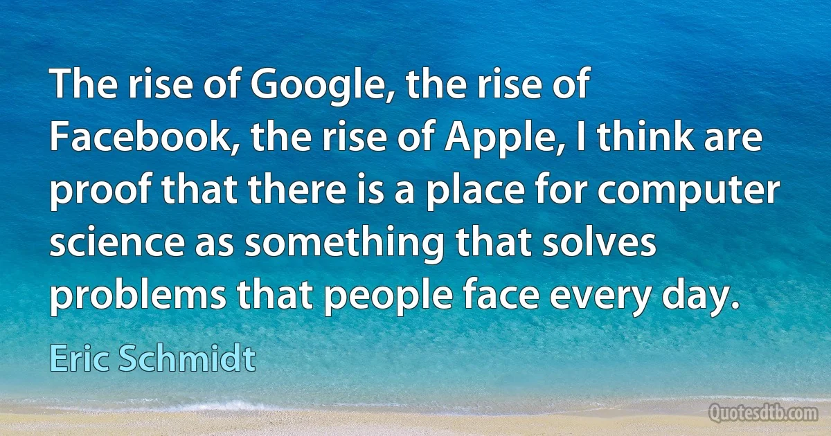 The rise of Google, the rise of Facebook, the rise of Apple, I think are proof that there is a place for computer science as something that solves problems that people face every day. (Eric Schmidt)