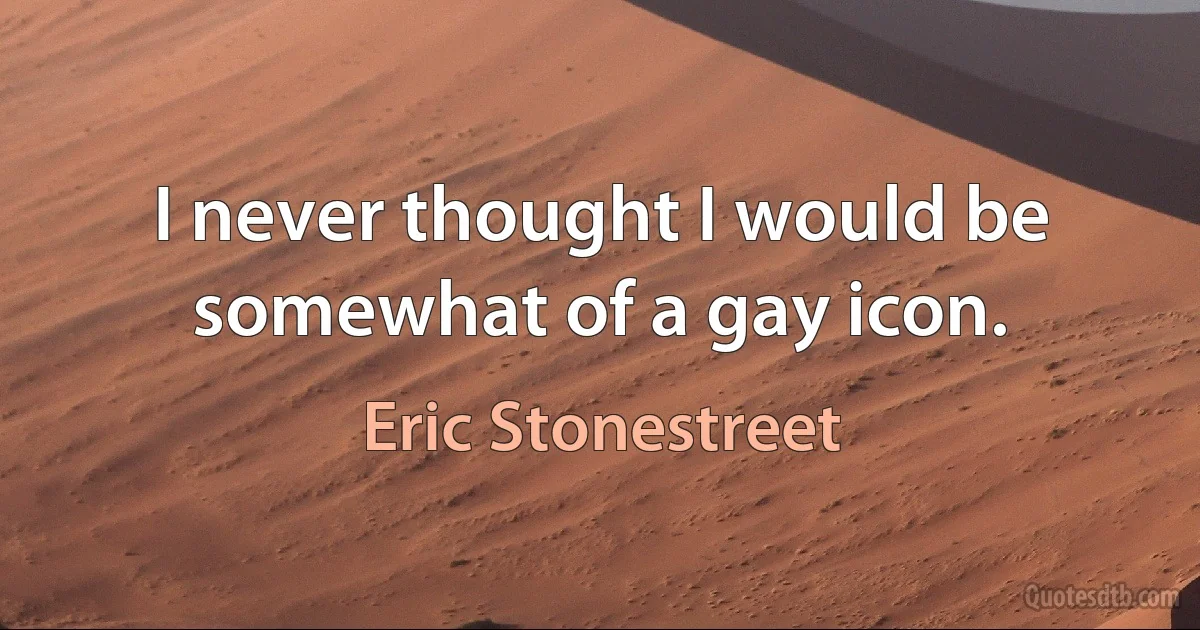 I never thought I would be somewhat of a gay icon. (Eric Stonestreet)