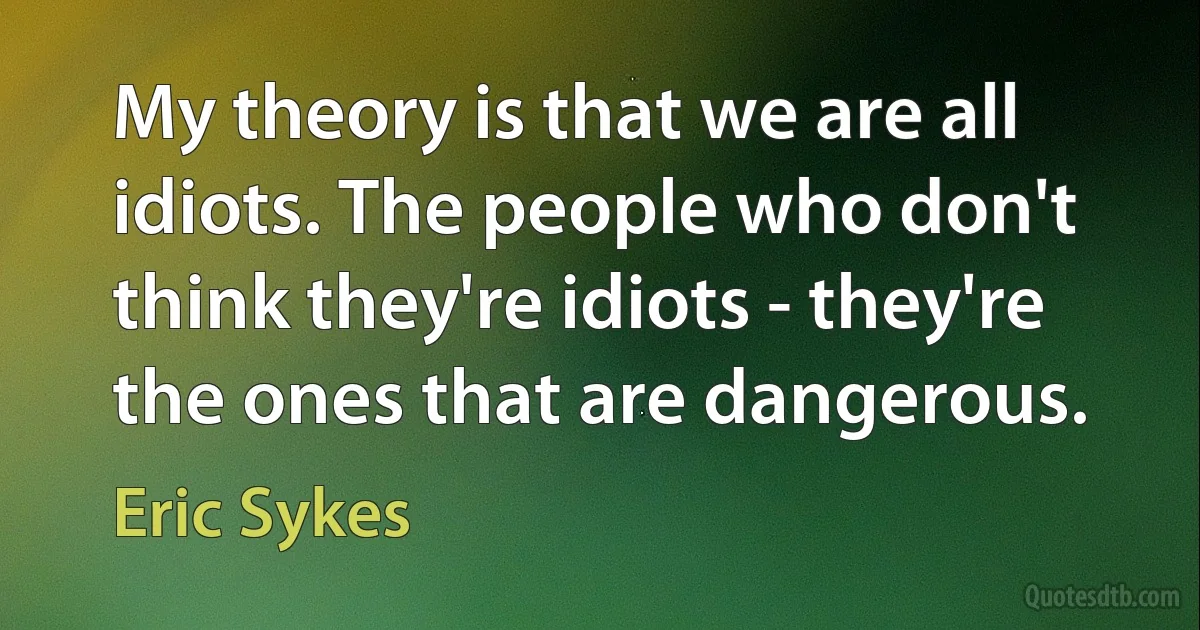 My theory is that we are all idiots. The people who don't think they're idiots - they're the ones that are dangerous. (Eric Sykes)