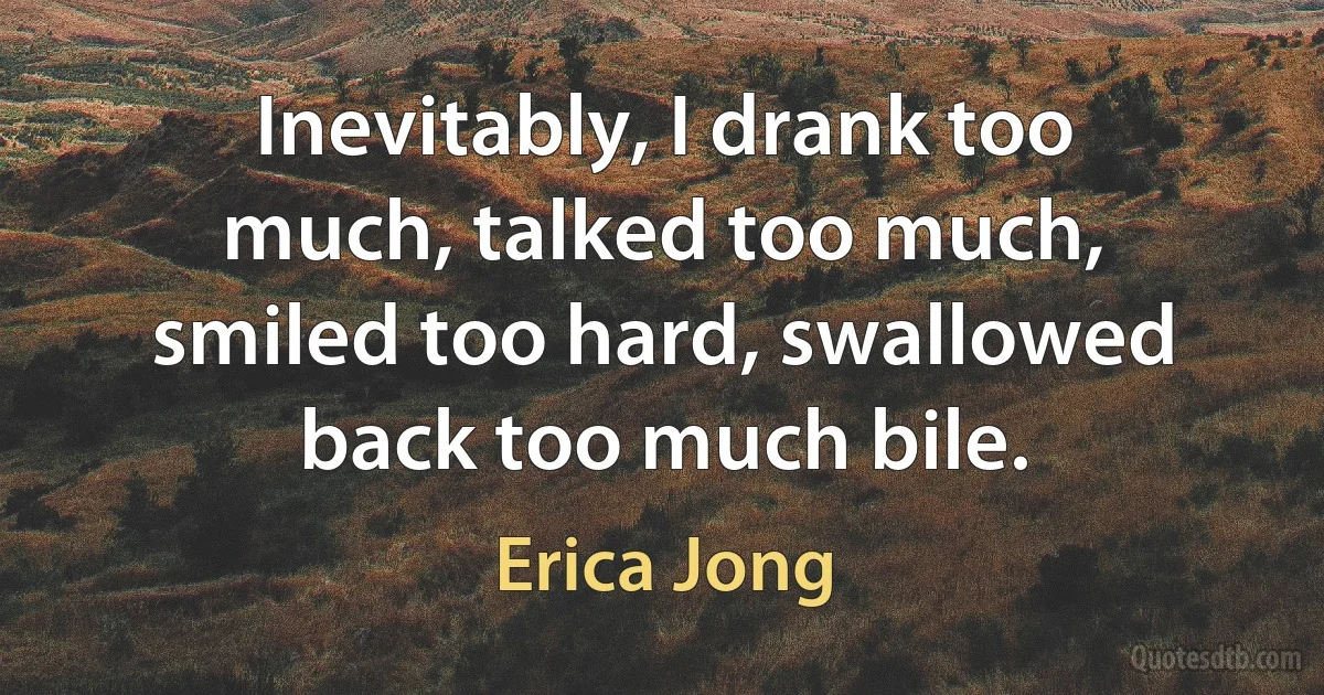 Inevitably, I drank too much, talked too much, smiled too hard, swallowed back too much bile. (Erica Jong)