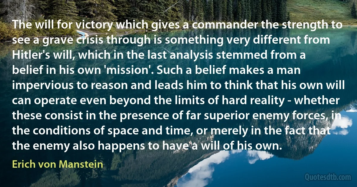 The will for victory which gives a commander the strength to see a grave crisis through is something very different from Hitler's will, which in the last analysis stemmed from a belief in his own 'mission'. Such a belief makes a man impervious to reason and leads him to think that his own will can operate even beyond the limits of hard reality - whether these consist in the presence of far superior enemy forces, in the conditions of space and time, or merely in the fact that the enemy also happens to have a will of his own. (Erich von Manstein)