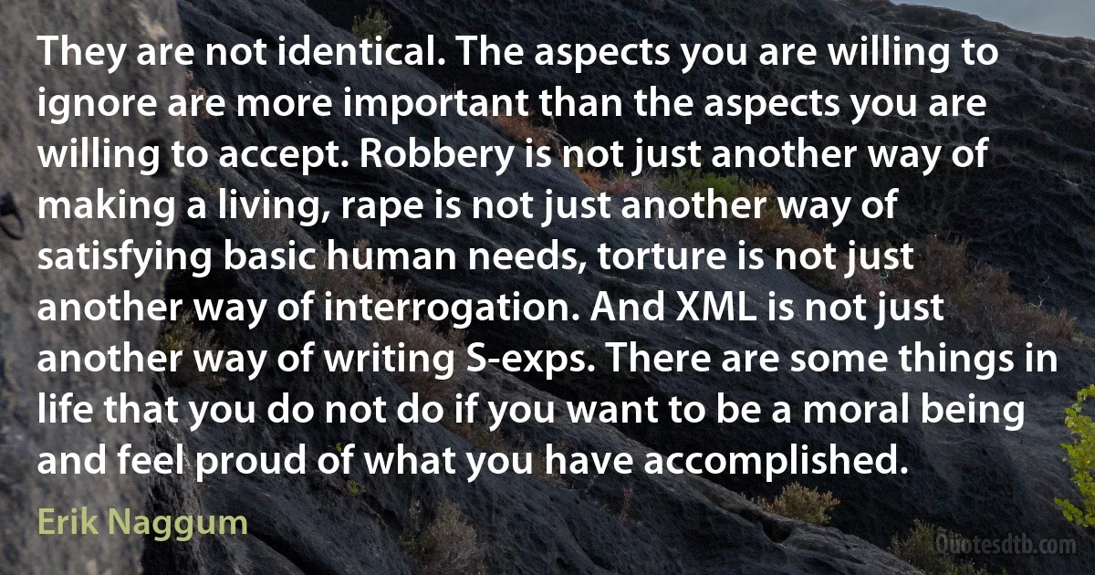 They are not identical. The aspects you are willing to ignore are more important than the aspects you are willing to accept. Robbery is not just another way of making a living, rape is not just another way of satisfying basic human needs, torture is not just another way of interrogation. And XML is not just another way of writing S-exps. There are some things in life that you do not do if you want to be a moral being and feel proud of what you have accomplished. (Erik Naggum)