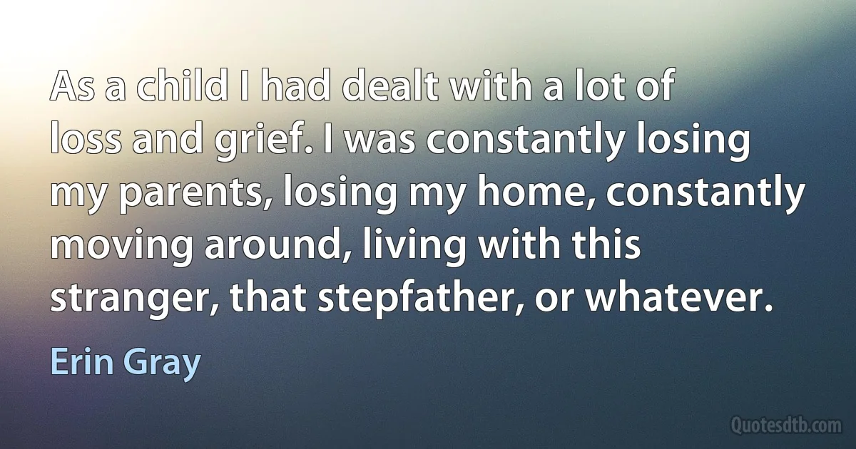 As a child I had dealt with a lot of loss and grief. I was constantly losing my parents, losing my home, constantly moving around, living with this stranger, that stepfather, or whatever. (Erin Gray)