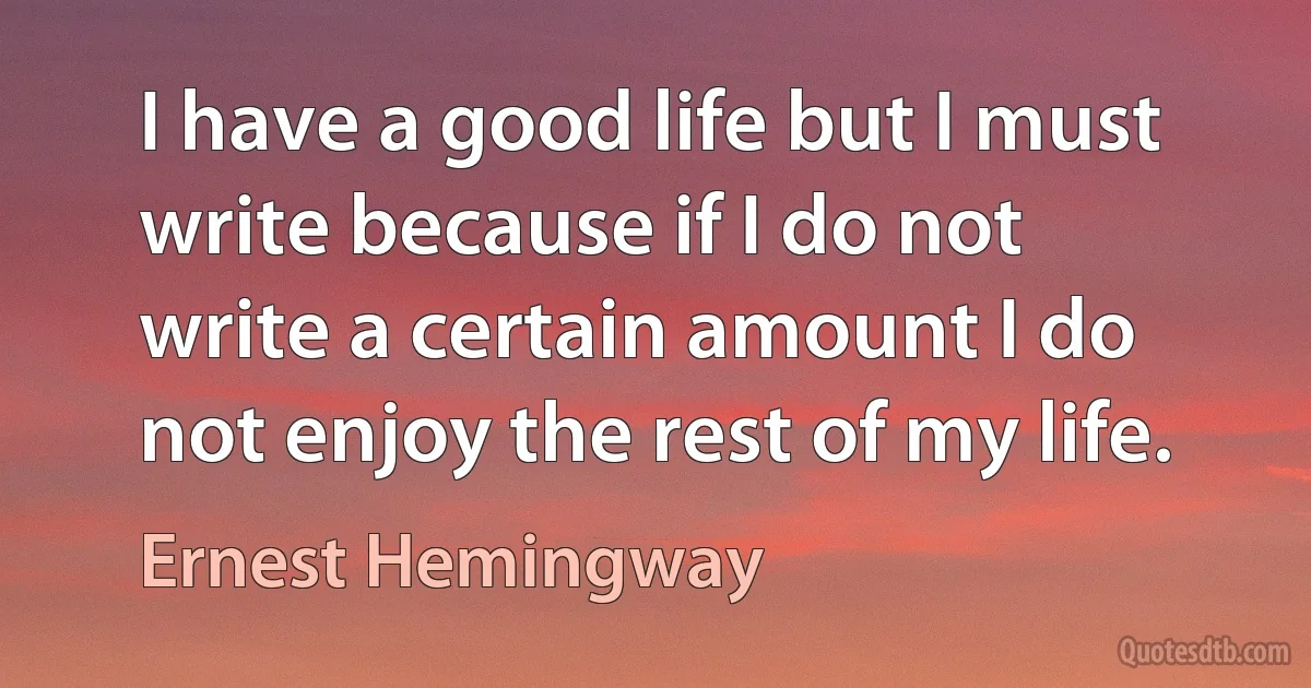 I have a good life but I must write because if I do not write a certain amount I do not enjoy the rest of my life. (Ernest Hemingway)