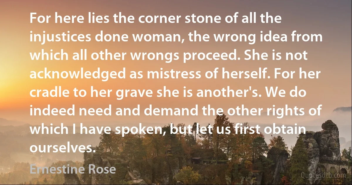 For here lies the corner stone of all the injustices done woman, the wrong idea from which all other wrongs proceed. She is not acknowledged as mistress of herself. For her cradle to her grave she is another's. We do indeed need and demand the other rights of which I have spoken, but let us first obtain ourselves. (Ernestine Rose)