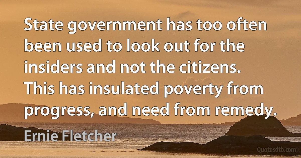 State government has too often been used to look out for the insiders and not the citizens. This has insulated poverty from progress, and need from remedy. (Ernie Fletcher)