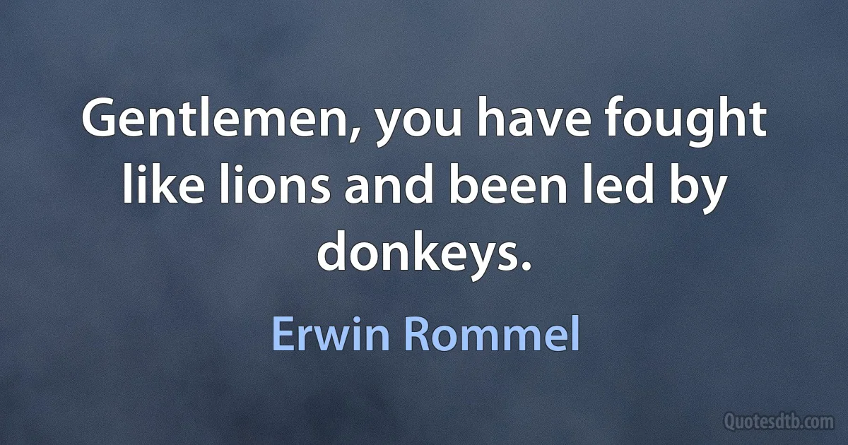 Gentlemen, you have fought like lions and been led by donkeys. (Erwin Rommel)