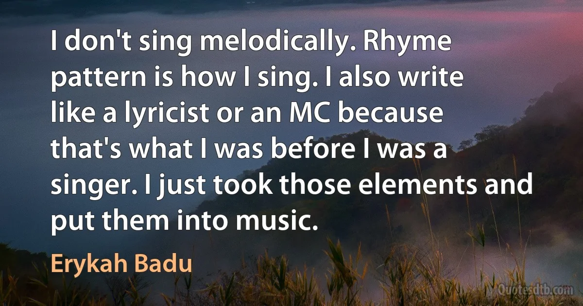 I don't sing melodically. Rhyme pattern is how I sing. I also write like a lyricist or an MC because that's what I was before I was a singer. I just took those elements and put them into music. (Erykah Badu)