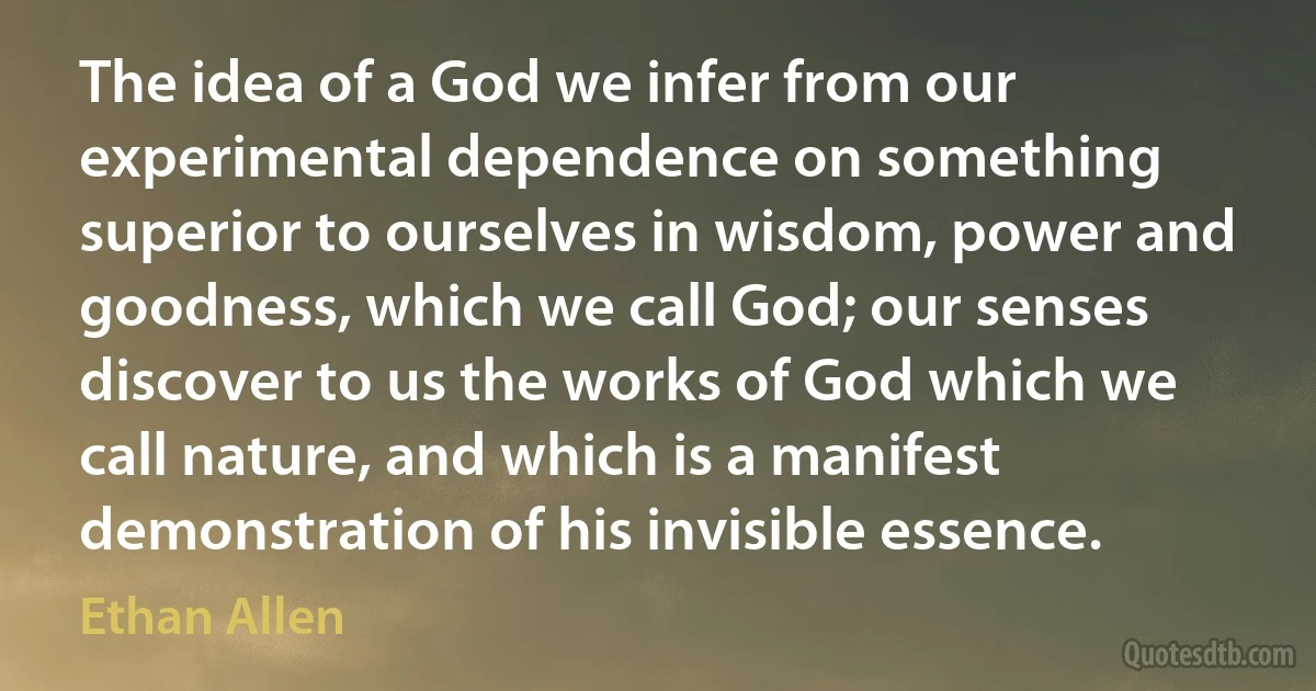 The idea of a God we infer from our experimental dependence on something superior to ourselves in wisdom, power and goodness, which we call God; our senses discover to us the works of God which we call nature, and which is a manifest demonstration of his invisible essence. (Ethan Allen)