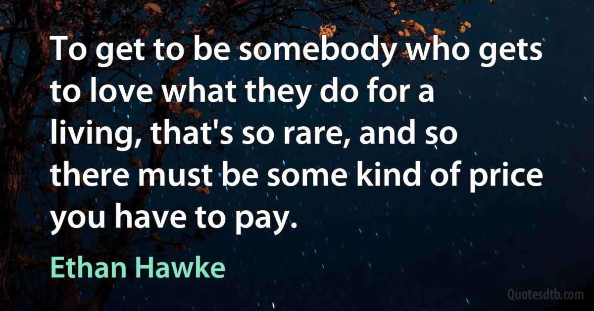 To get to be somebody who gets to love what they do for a living, that's so rare, and so there must be some kind of price you have to pay. (Ethan Hawke)