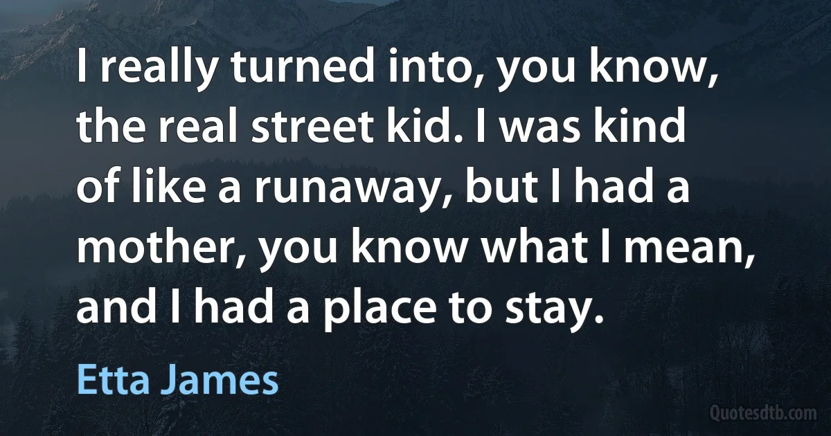 I really turned into, you know, the real street kid. I was kind of like a runaway, but I had a mother, you know what I mean, and I had a place to stay. (Etta James)