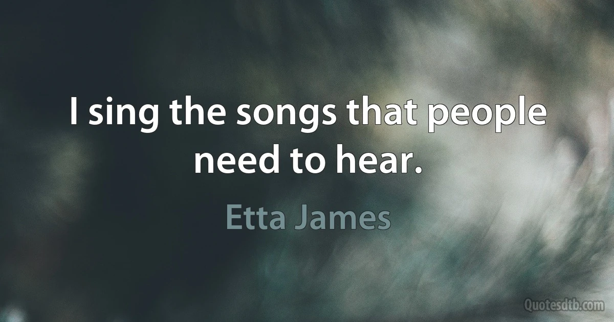 I sing the songs that people need to hear. (Etta James)