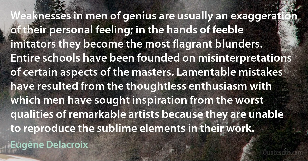 Weaknesses in men of genius are usually an exaggeration of their personal feeling; in the hands of feeble imitators they become the most flagrant blunders. Entire schools have been founded on misinterpretations of certain aspects of the masters. Lamentable mistakes have resulted from the thoughtless enthusiasm with which men have sought inspiration from the worst qualities of remarkable artists because they are unable to reproduce the sublime elements in their work. (Eugène Delacroix)