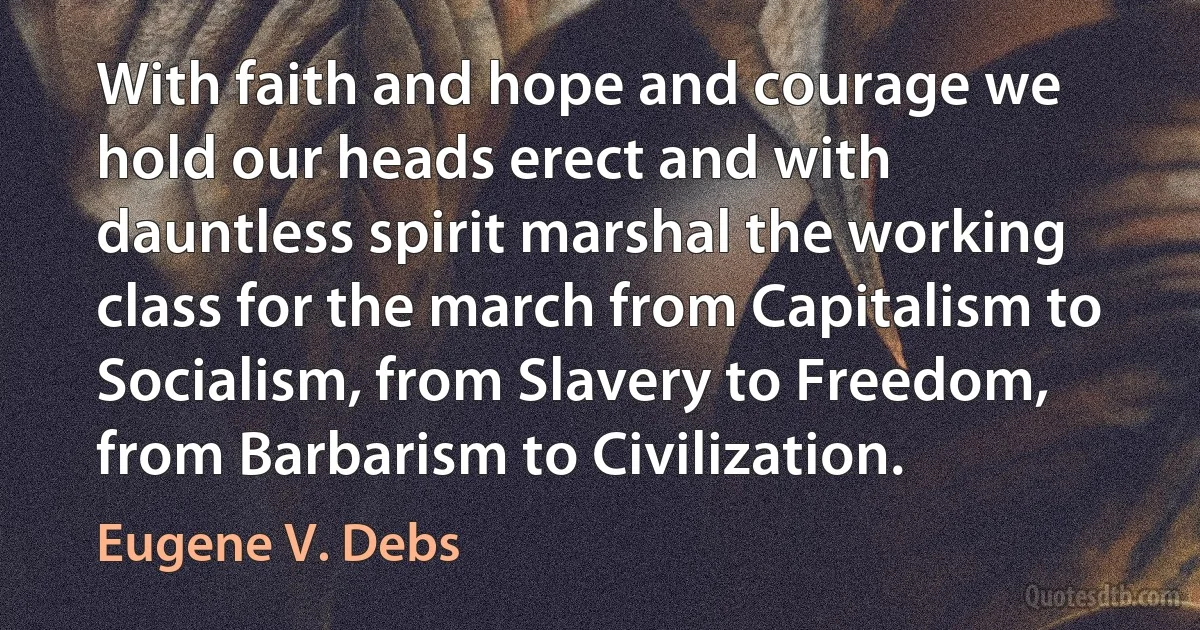 With faith and hope and courage we hold our heads erect and with dauntless spirit marshal the working class for the march from Capitalism to Socialism, from Slavery to Freedom, from Barbarism to Civilization. (Eugene V. Debs)