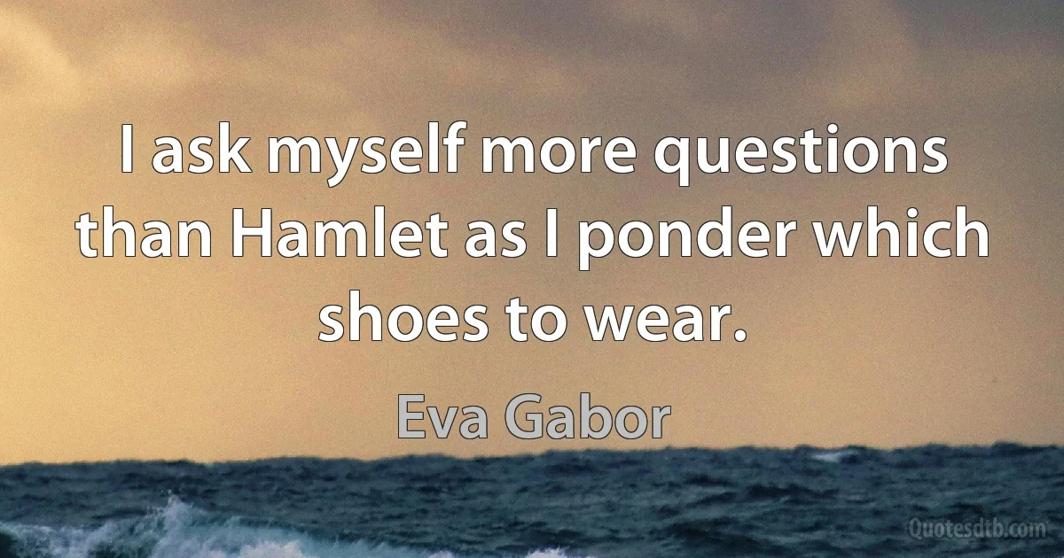 I ask myself more questions than Hamlet as I ponder which shoes to wear. (Eva Gabor)