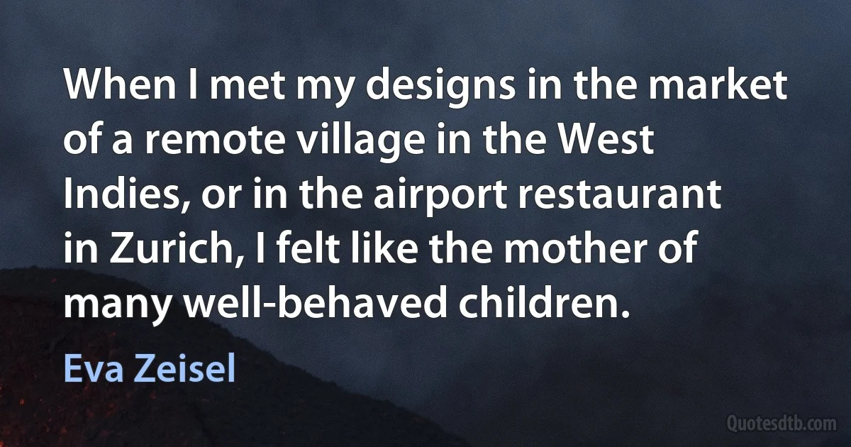 When I met my designs in the market of a remote village in the West Indies, or in the airport restaurant in Zurich, I felt like the mother of many well-behaved children. (Eva Zeisel)