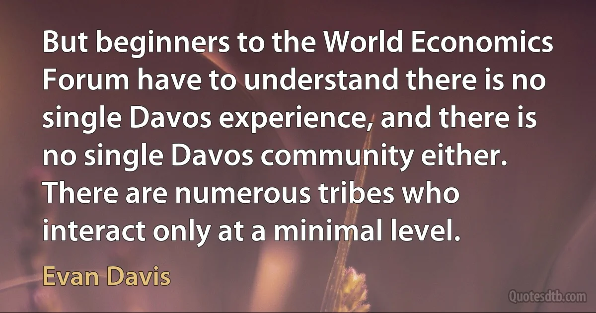 But beginners to the World Economics Forum have to understand there is no single Davos experience, and there is no single Davos community either. There are numerous tribes who interact only at a minimal level. (Evan Davis)