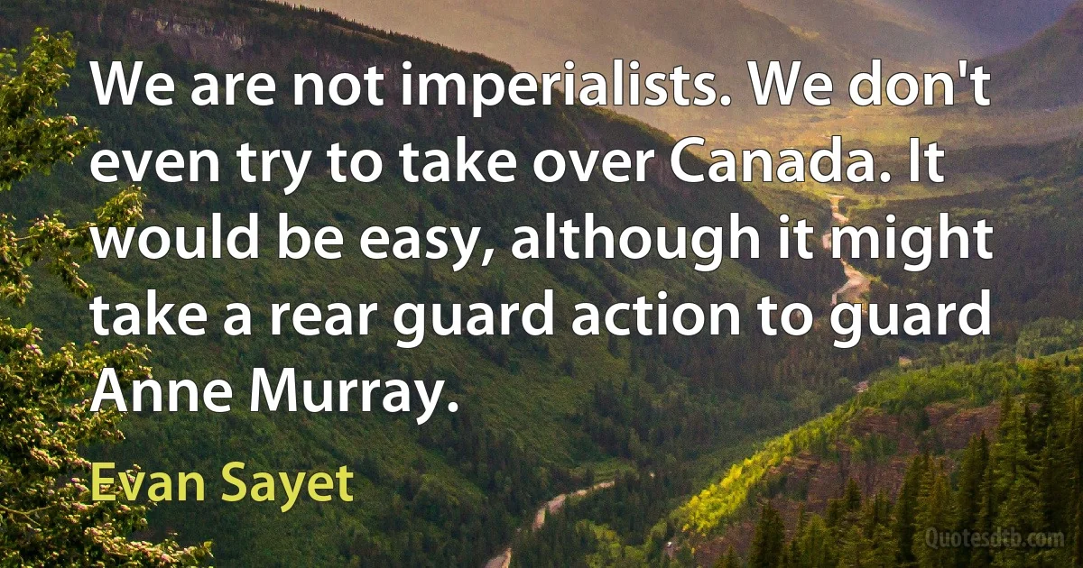 We are not imperialists. We don't even try to take over Canada. It would be easy, although it might take a rear guard action to guard Anne Murray. (Evan Sayet)