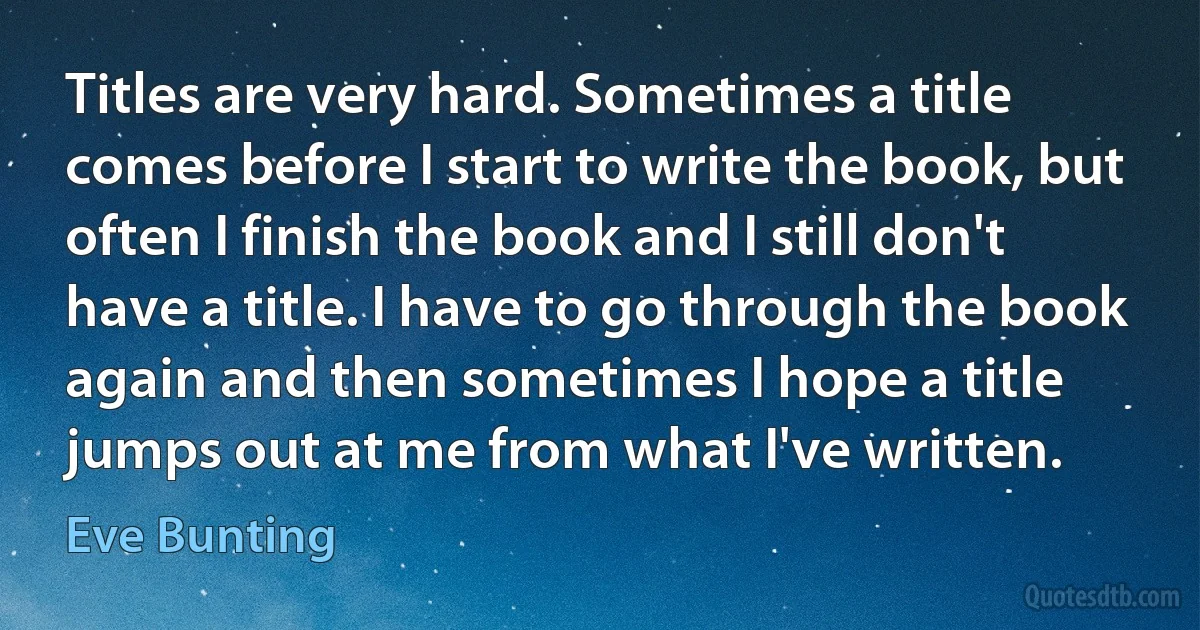 Titles are very hard. Sometimes a title comes before I start to write the book, but often I finish the book and I still don't have a title. I have to go through the book again and then sometimes I hope a title jumps out at me from what I've written. (Eve Bunting)