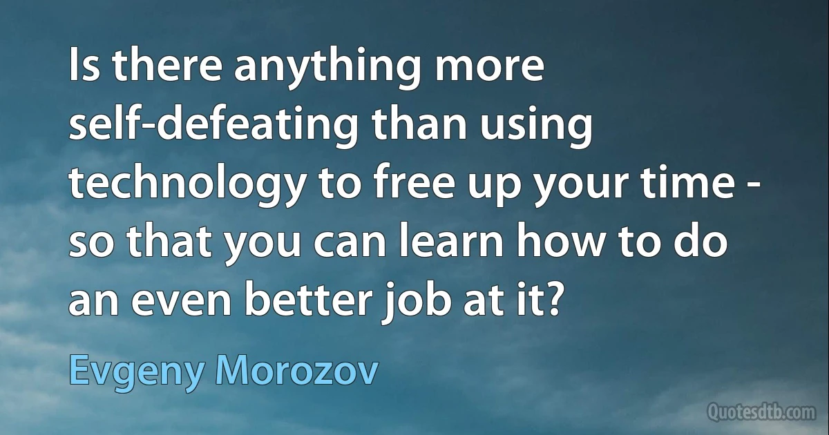 Is there anything more self-defeating than using technology to free up your time - so that you can learn how to do an even better job at it? (Evgeny Morozov)