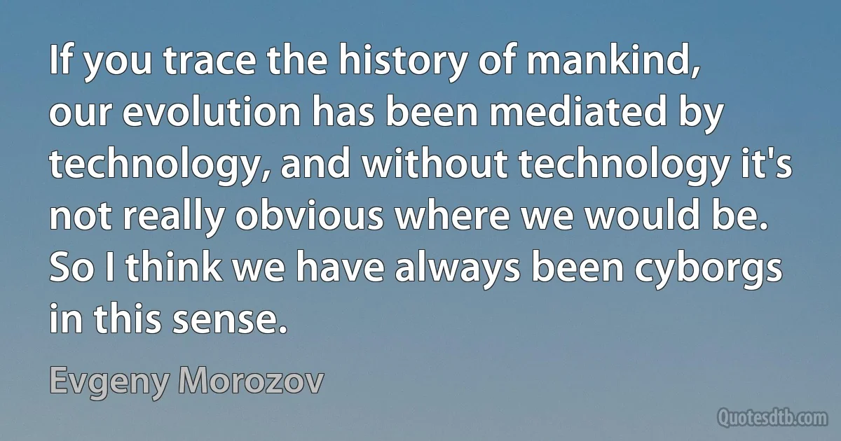 If you trace the history of mankind, our evolution has been mediated by technology, and without technology it's not really obvious where we would be. So I think we have always been cyborgs in this sense. (Evgeny Morozov)