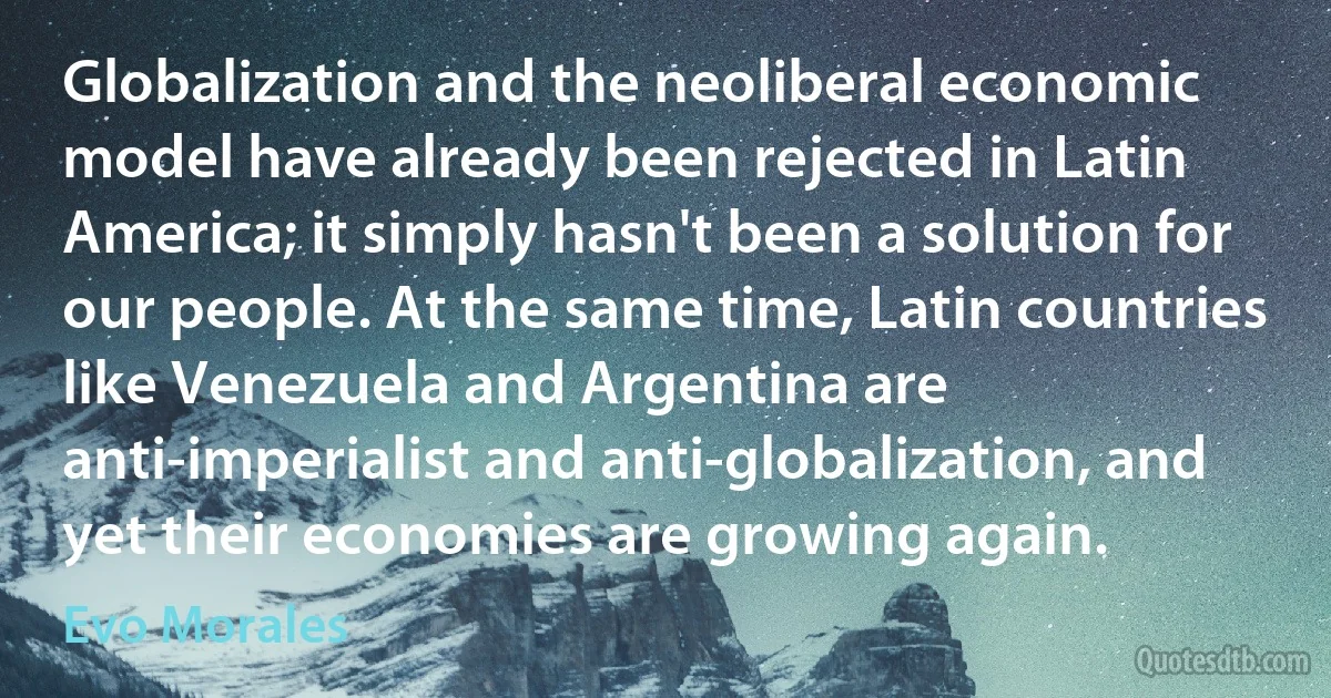 Globalization and the neoliberal economic model have already been rejected in Latin America; it simply hasn't been a solution for our people. At the same time, Latin countries like Venezuela and Argentina are anti-imperialist and anti-globalization, and yet their economies are growing again. (Evo Morales)