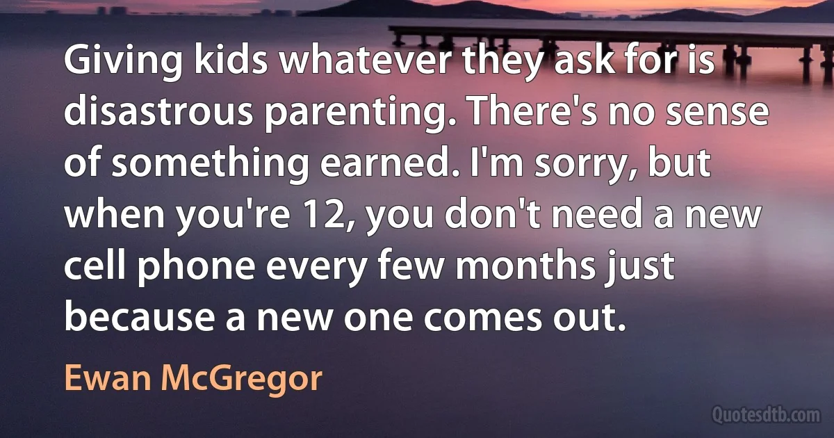 Giving kids whatever they ask for is disastrous parenting. There's no sense of something earned. I'm sorry, but when you're 12, you don't need a new cell phone every few months just because a new one comes out. (Ewan McGregor)