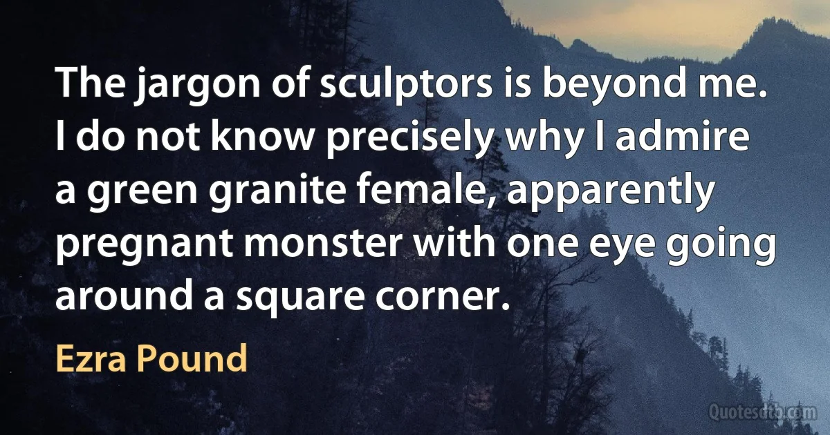 The jargon of sculptors is beyond me. I do not know precisely why I admire a green granite female, apparently pregnant monster with one eye going around a square corner. (Ezra Pound)