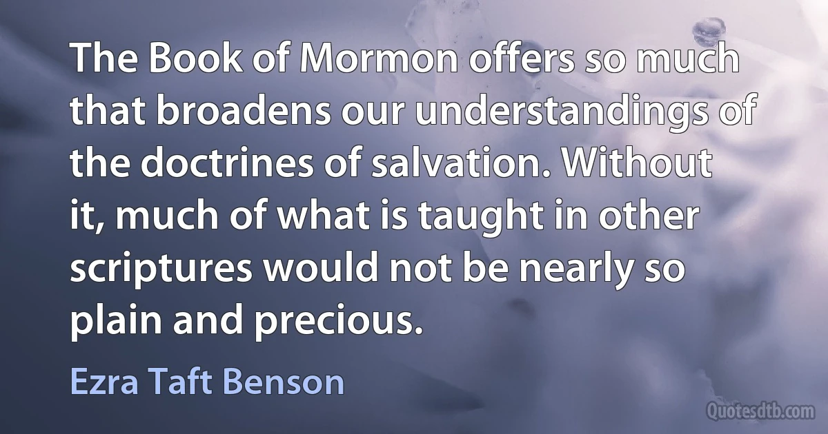 The Book of Mormon offers so much that broadens our understandings of the doctrines of salvation. Without it, much of what is taught in other scriptures would not be nearly so plain and precious. (Ezra Taft Benson)